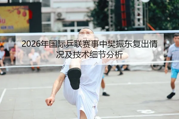 2026年国际乒联赛事中樊振东复出情况及技术细节分析