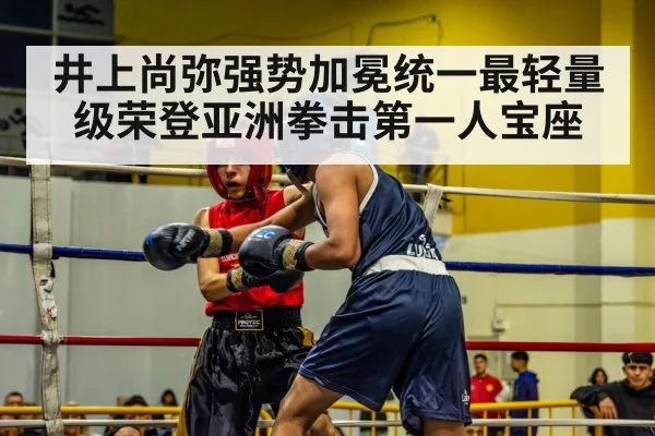 井上尚弥强势加冕统一最轻量级荣登亚洲拳击第一人宝座